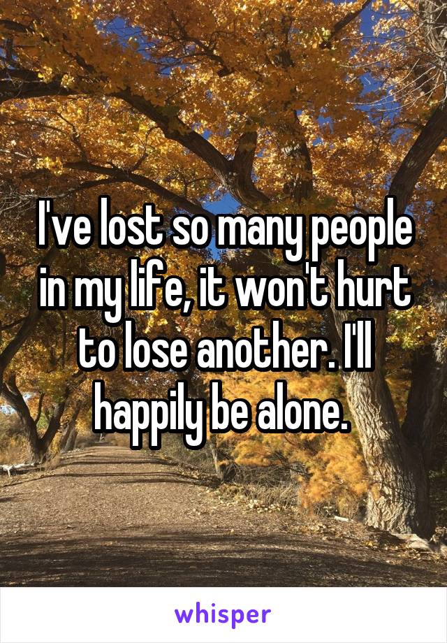I've lost so many people in my life, it won't hurt to lose another. I'll happily be alone. 