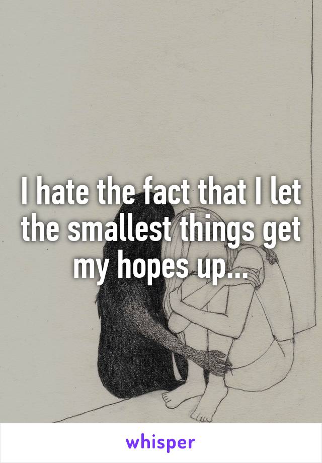 I hate the fact that I let the smallest things get my hopes up...