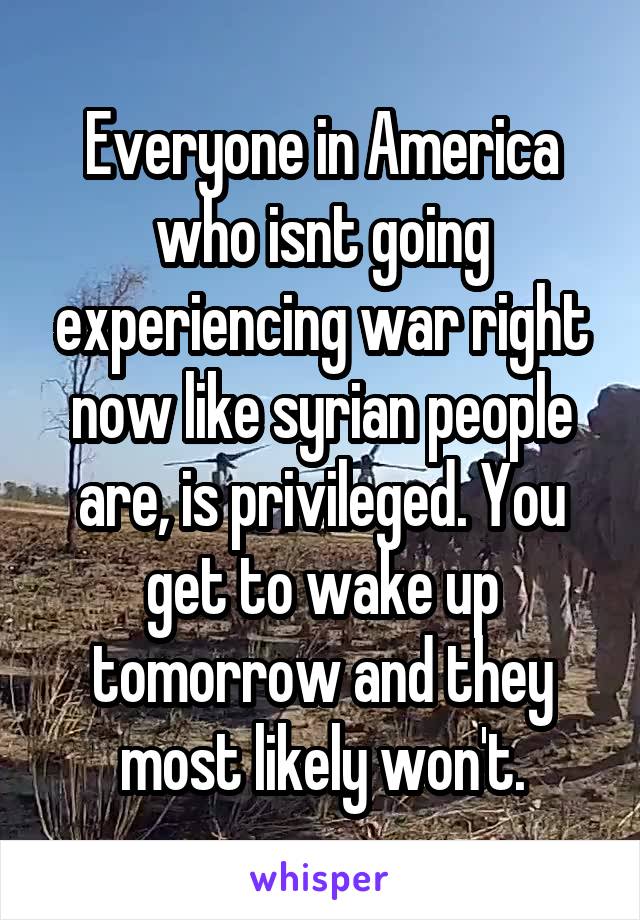 Everyone in America who isnt going experiencing war right now like syrian people are, is privileged. You get to wake up tomorrow and they most likely won't.