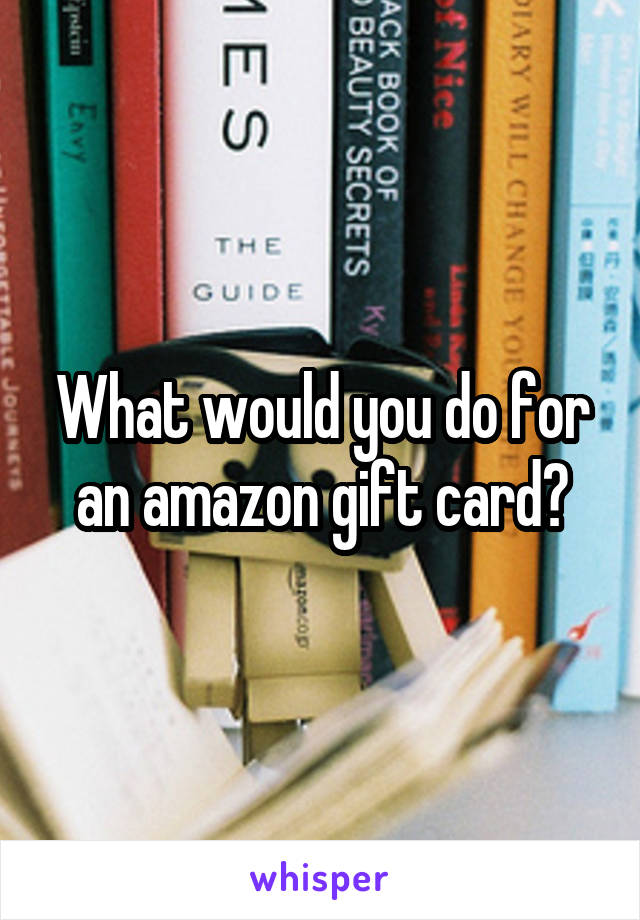 What would you do for an amazon gift card?