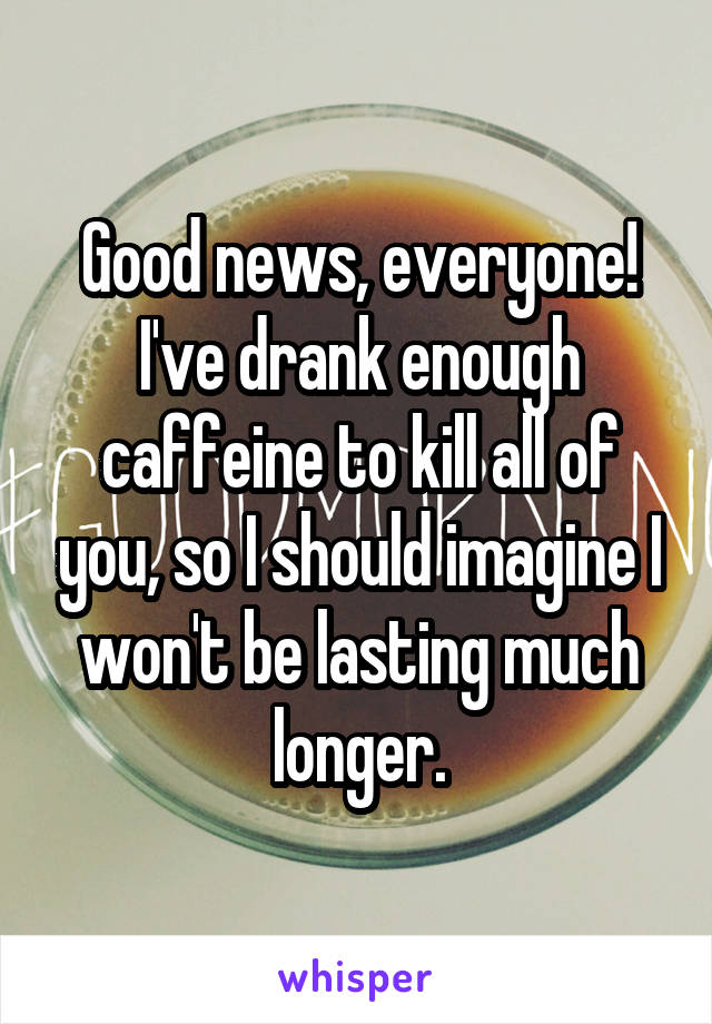 Good news, everyone!
I've drank enough caffeine to kill all of you, so I should imagine I won't be lasting much longer.