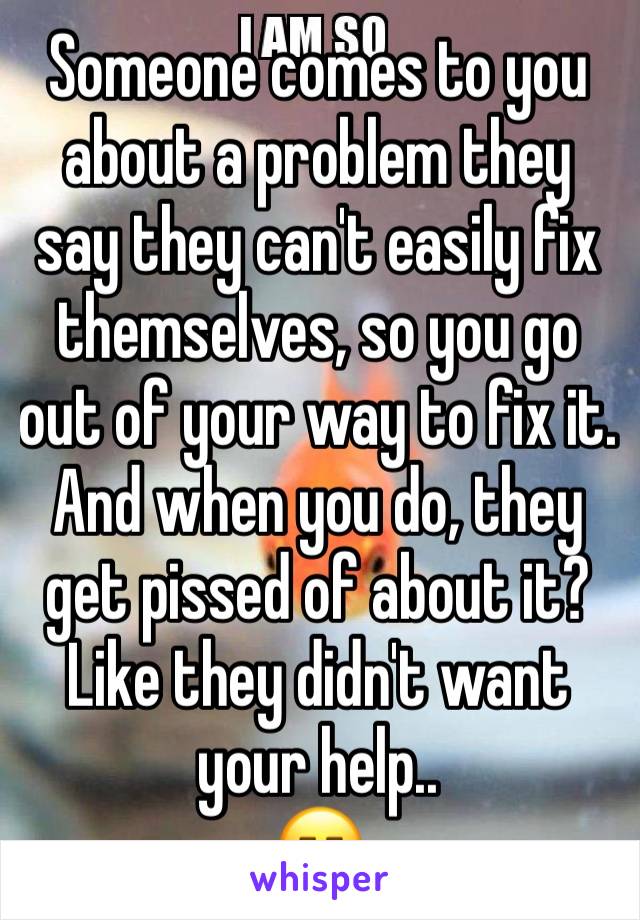 Someone comes to you about a problem they say they can't easily fix themselves, so you go out of your way to fix it. And when you do, they get pissed of about it? Like they didn't want your help.. 
😑