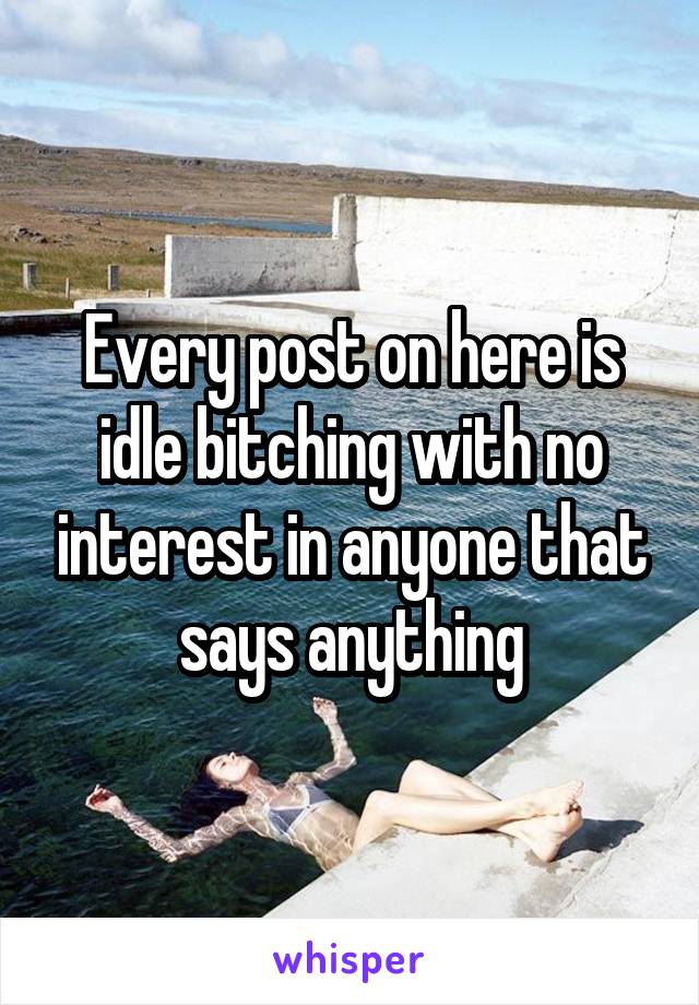 Every post on here is idle bitching with no interest in anyone that says anything