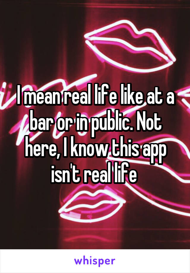 I mean real life like at a bar or in public. Not here, I know this app isn't real life 