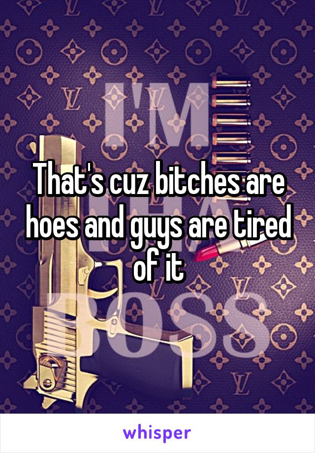 That's cuz bitches are hoes and guys are tired of it
