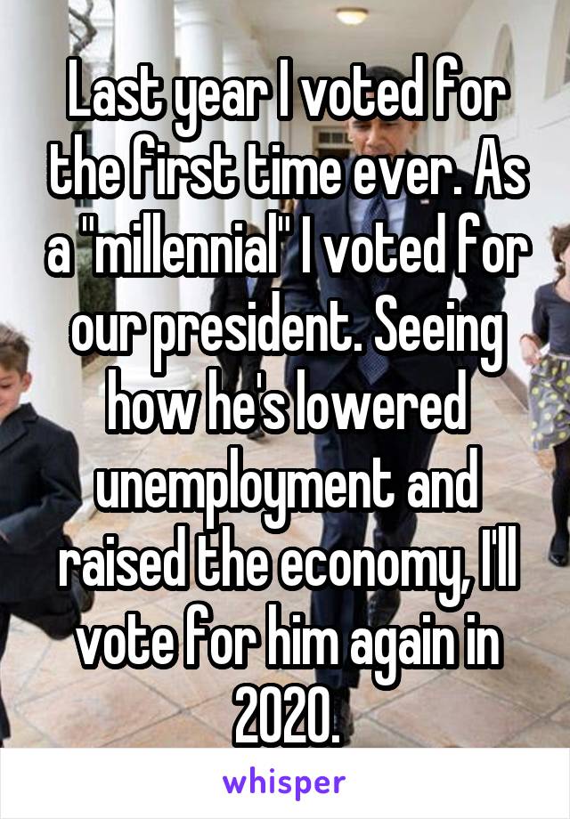 Last year I voted for the first time ever. As a "millennial" I voted for our president. Seeing how he's lowered unemployment and raised the economy, I'll vote for him again in 2020.