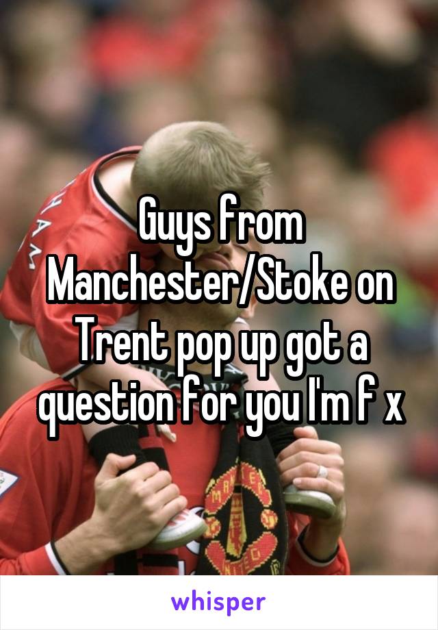 Guys from Manchester/Stoke on Trent pop up got a question for you I'm f x