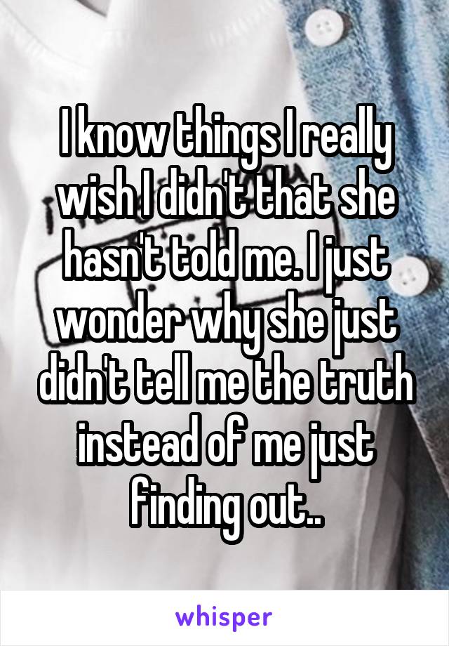 I know things I really wish I didn't that she hasn't told me. I just wonder why she just didn't tell me the truth instead of me just finding out..