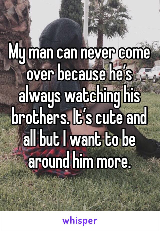 My man can never come over because he’s always watching his brothers. It’s cute and all but I want to be around him more. 