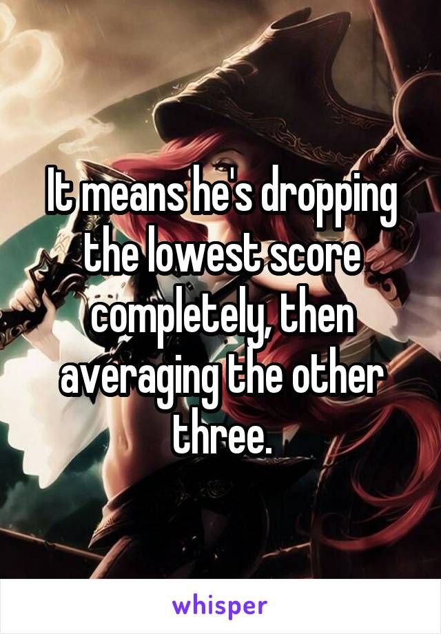It means he's dropping the lowest score completely, then averaging the other three.