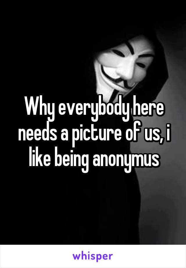 Why everybody here needs a picture of us, i like being anonymus