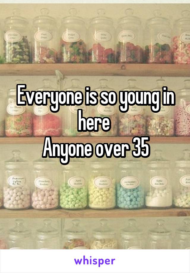 Everyone is so young in here 
Anyone over 35
