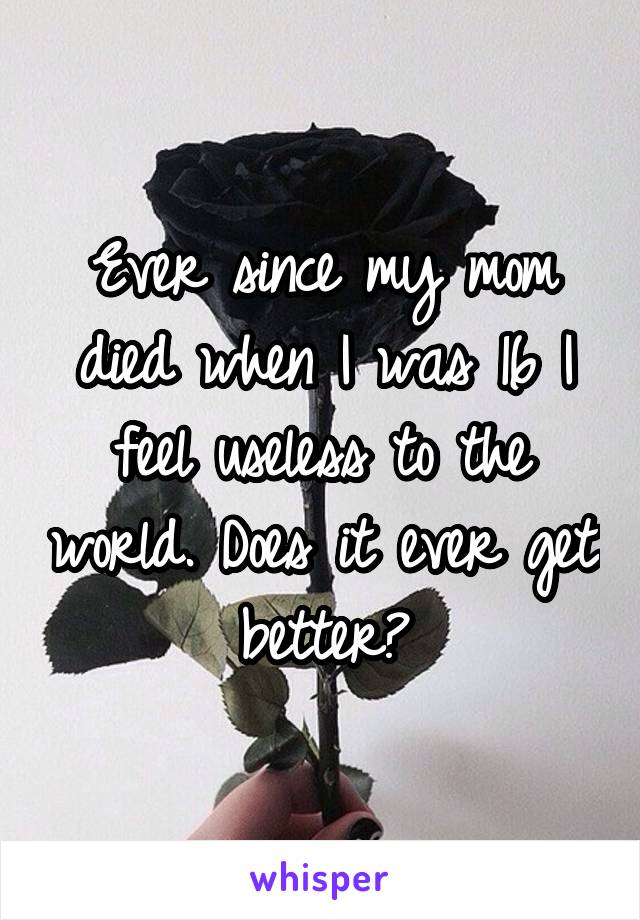 Ever since my mom died when I was 16 I feel useless to the world. Does it ever get better?