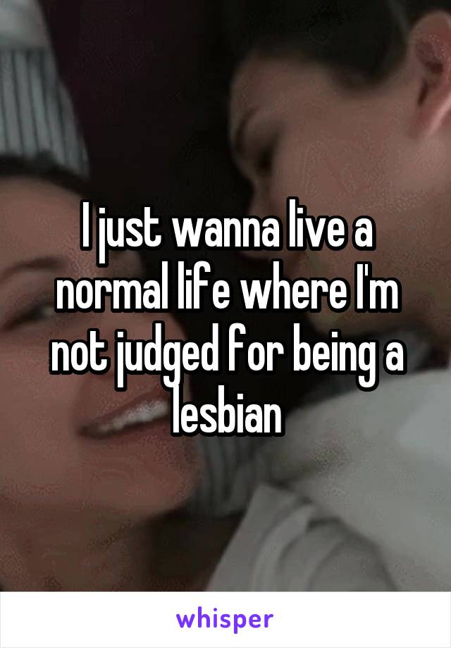 I just wanna live a normal life where I'm not judged for being a lesbian