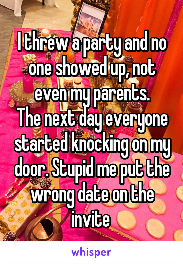 I threw a party and no one showed up, not even my parents.
The next day everyone started knocking on my door. Stupid me put the wrong date on the invite 