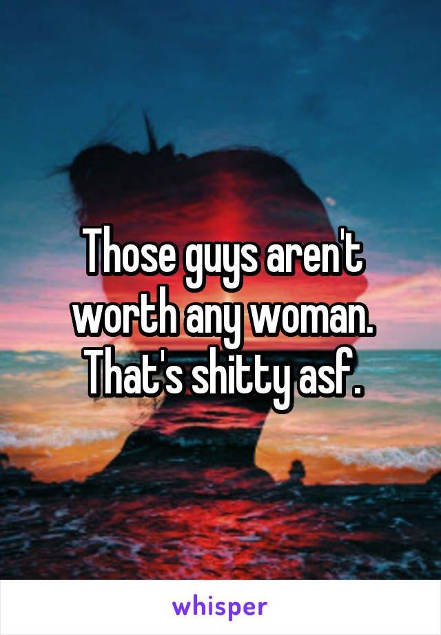 Those guys aren't worth any woman. That's shitty asf.