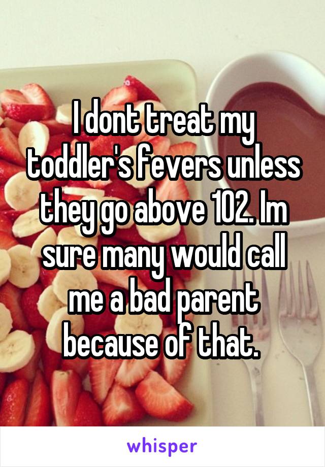 I dont treat my toddler's fevers unless they go above 102. Im sure many would call me a bad parent because of that. 
