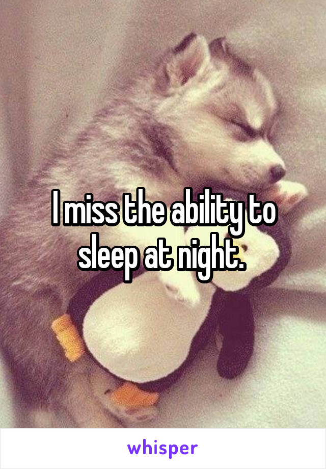 I miss the ability to sleep at night. 