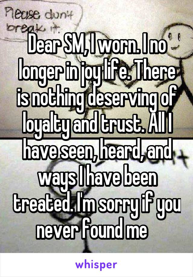 Dear SM, I worn. I no longer in joy life. There is nothing deserving of loyalty and trust. All I have seen, heard, and ways I have been treated. I'm sorry if you never found me   