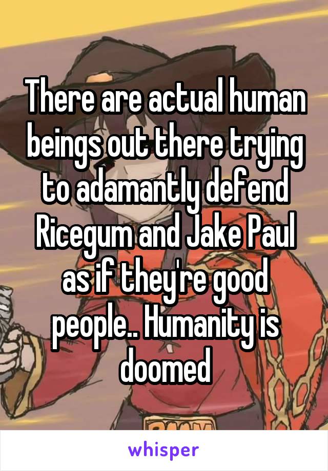 There are actual human beings out there trying to adamantly defend Ricegum and Jake Paul as if they're good people.. Humanity is doomed