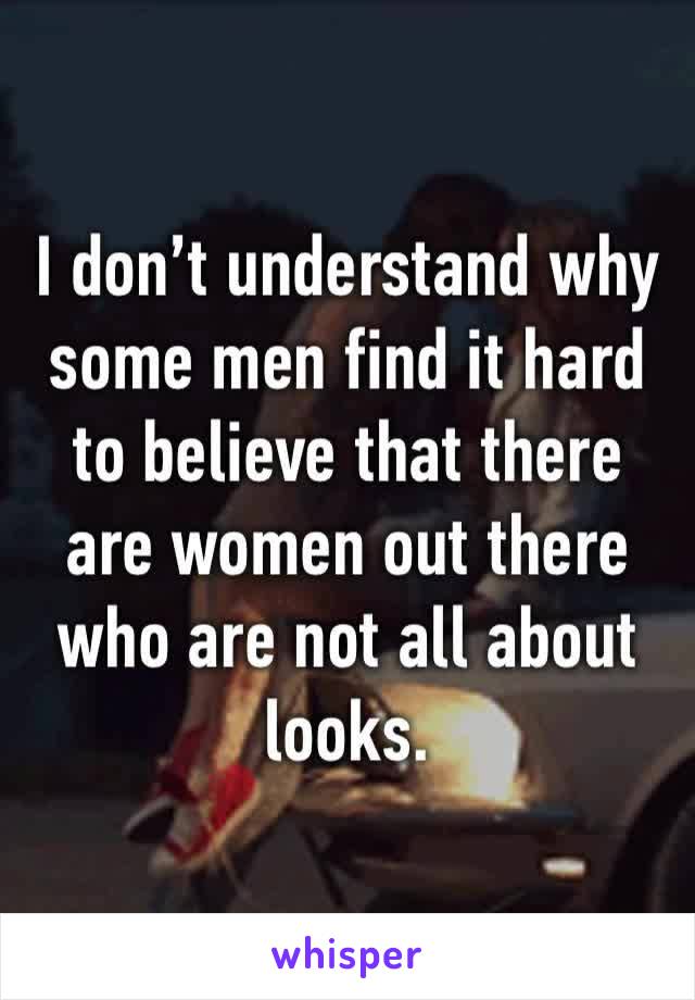 I don’t understand why some men find it hard to believe that there are women out there who are not all about looks.