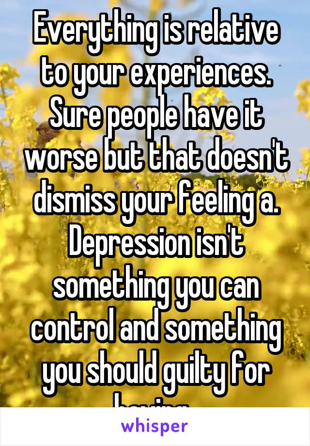 Everything is relative to your experiences. Sure people have it worse but that doesn't dismiss your feeling a. Depression isn't something you can control and something you should guilty for having. 