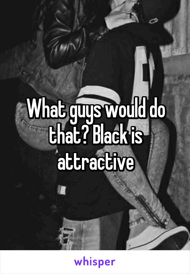 What guys would do that? Black is attractive