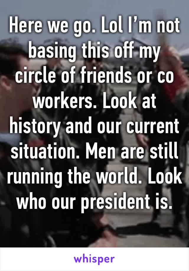 Here we go. Lol I’m not basing this off my circle of friends or co workers. Look at history and our current situation. Men are still running the world. Look who our president is. 
