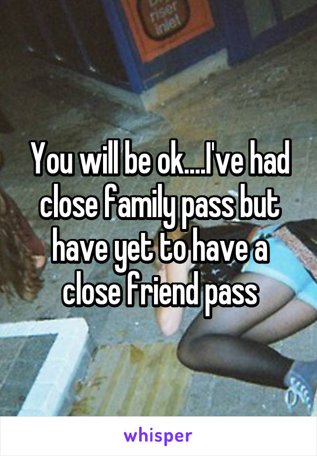 You will be ok....I've had close family pass but have yet to have a close friend pass