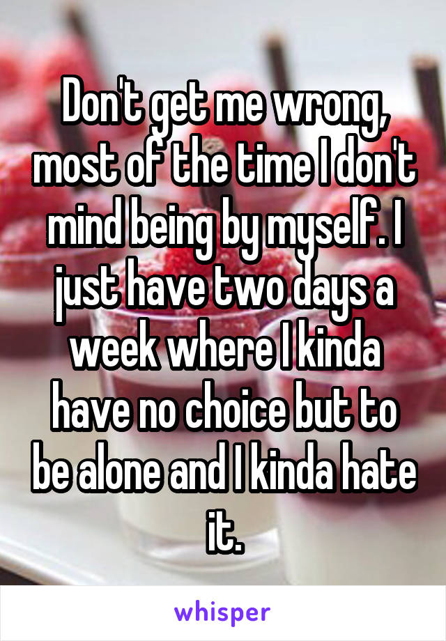 Don't get me wrong, most of the time I don't mind being by myself. I just have two days a week where I kinda have no choice but to be alone and I kinda hate it.