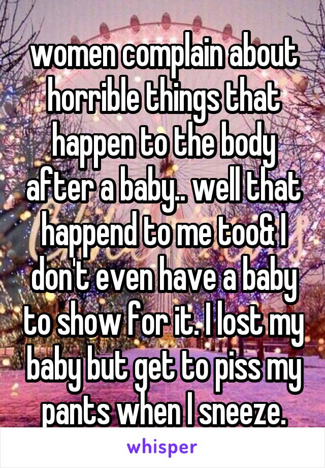 women complain about horrible things that happen to the body after a baby.. well that happend to me too& I don't even have a baby to show for it. I lost my baby but get to piss my pants when I sneeze.
