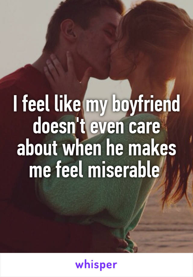 I feel like my boyfriend doesn't even care about when he makes me feel miserable 