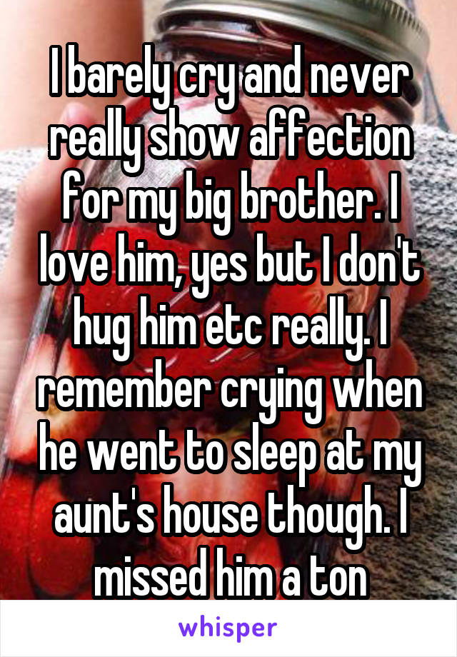 I barely cry and never really show affection for my big brother. I love him, yes but I don't hug him etc really. I remember crying when he went to sleep at my aunt's house though. I missed him a ton
