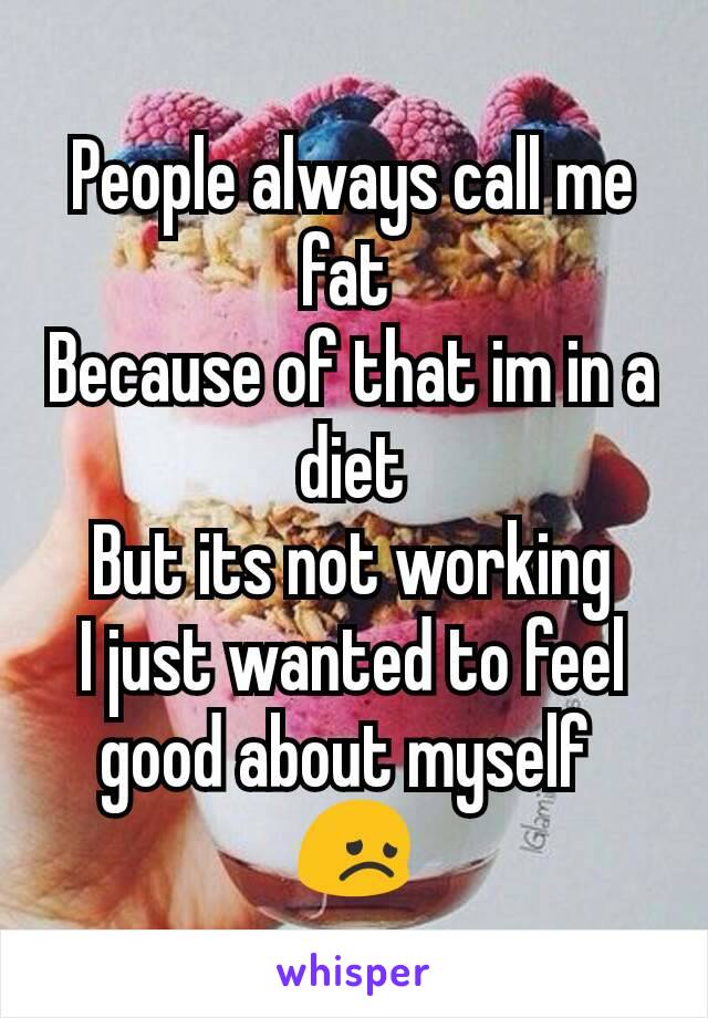 People always call me fat 
Because of that im in a diet
But its not working
I just wanted to feel good about myself 
😞