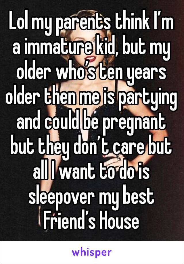 Lol my parents think I’m a immature kid, but my older who’s ten years older then me is partying and could be pregnant but they don’t care but all I want to do is sleepover my best Friend’s House 