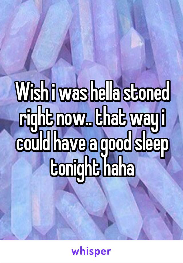 Wish i was hella stoned right now.. that way i could have a good sleep tonight haha