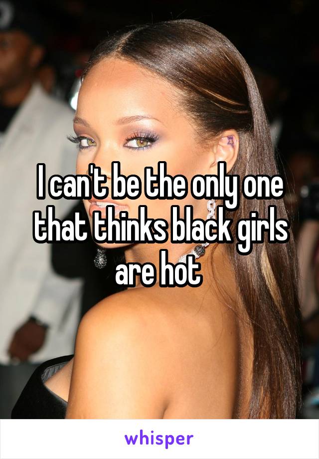 I can't be the only one that thinks black girls are hot 