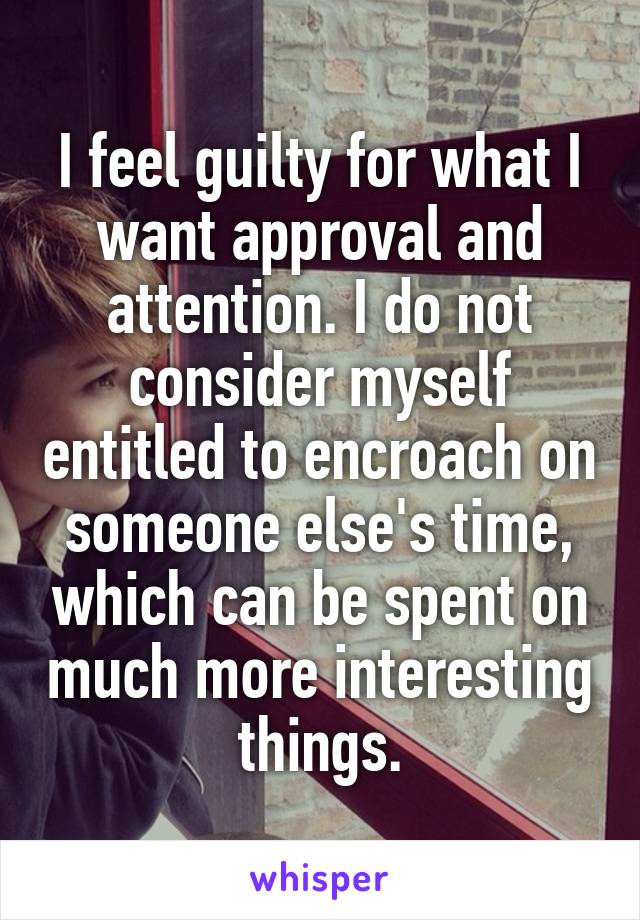 I feel guilty for what I want approval and attention. I do not consider myself entitled to encroach on someone else's time, which can be spent on much more interesting things.
