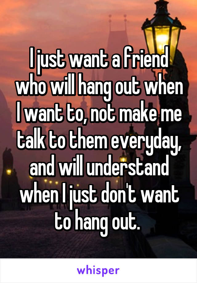 I just want a friend who will hang out when I want to, not make me talk to them everyday, and will understand when I just don't want to hang out. 