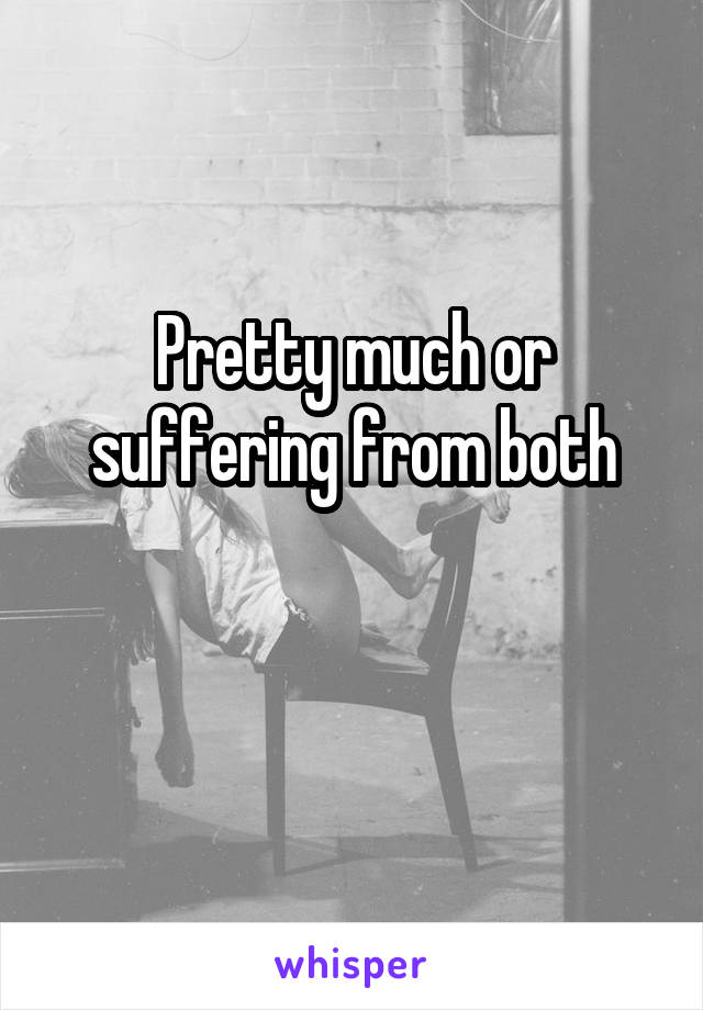 Pretty much or suffering from both

