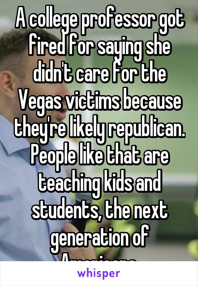 A college professor got fired for saying she didn't care for the Vegas victims because they're likely republican. People like that are teaching kids and students, the next generation of Americans 