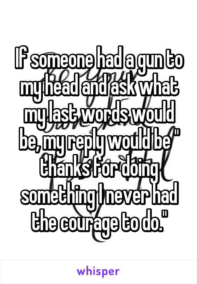 If someone had a gun to my head and ask what my last words would be, my reply would be " thanks for doing something I never had the courage to do."