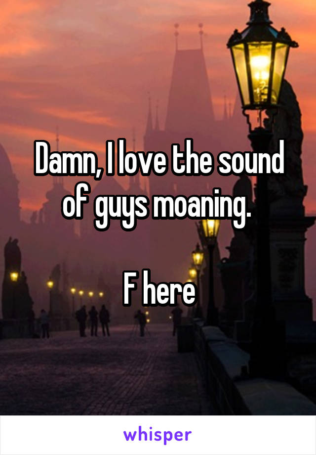 Damn, I love the sound of guys moaning. 

F here