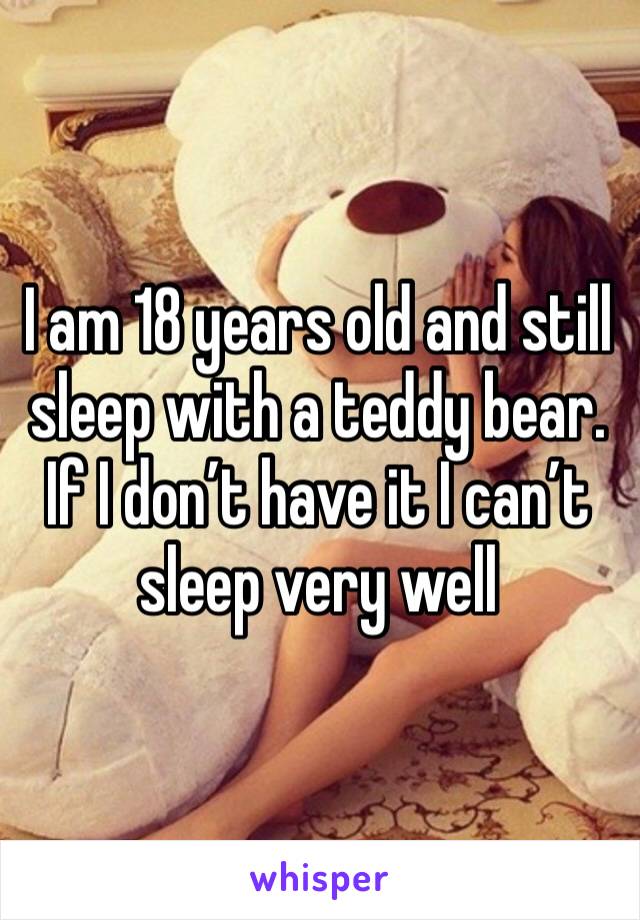I am 18 years old and still sleep with a teddy bear. If I don’t have it I can’t sleep very well 