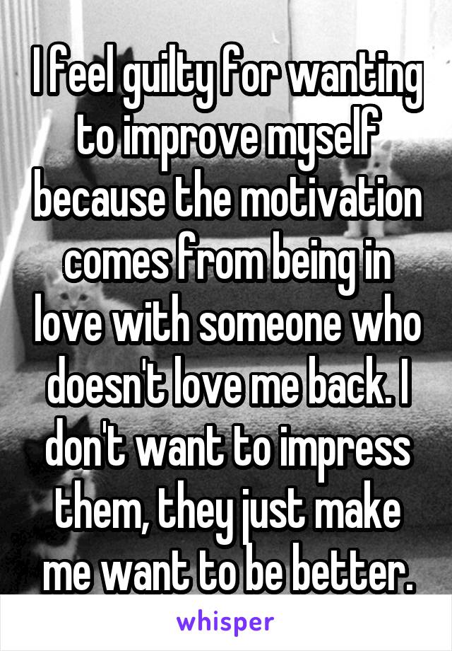 I feel guilty for wanting to improve myself because the motivation comes from being in love with someone who doesn't love me back. I don't want to impress them, they just make me want to be better.