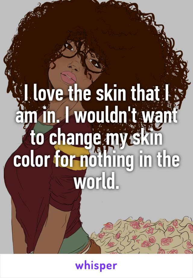 I love the skin that I am in. I wouldn't want to change my skin color for nothing in the world.