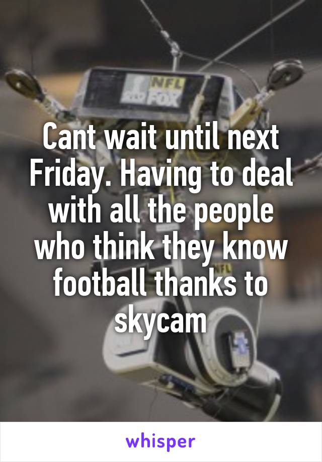 Cant wait until next Friday. Having to deal with all the people who think they know football thanks to skycam