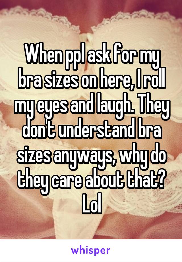 When ppl ask for my bra sizes on here, I roll my eyes and laugh. They don't understand bra sizes anyways, why do they care about that? Lol