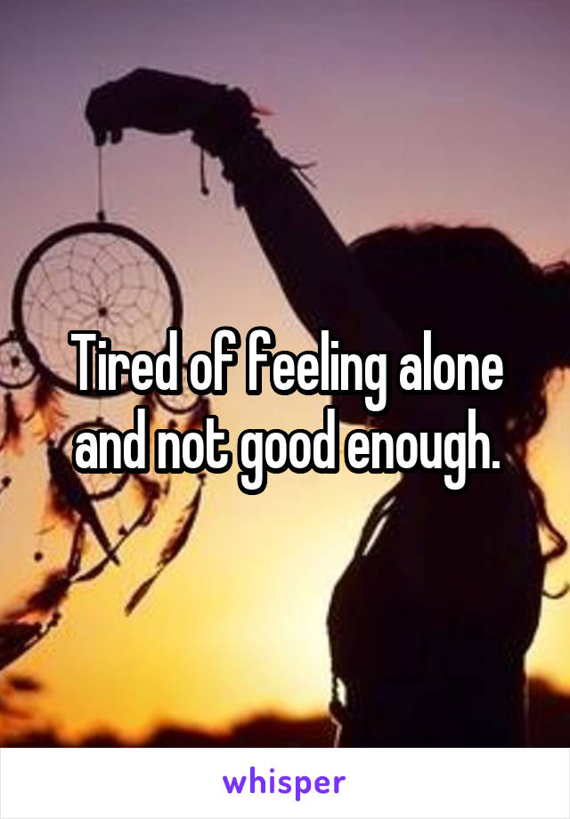 Tired of feeling alone and not good enough.