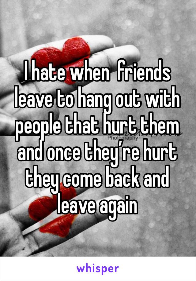 I hate when  friends leave to hang out with people that hurt them and once they’re hurt they come back and leave again 